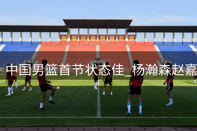 中国男篮首节状态佳 杨瀚森赵嘉义合力助队领先卡塔尔