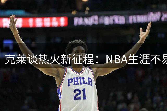 克莱谈热火新征程：NBA生涯不易，珍惜转瞬即逝的机会