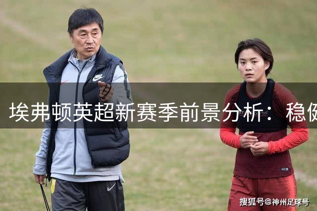 埃弗顿英超新赛季前景分析：稳健发展才是正途