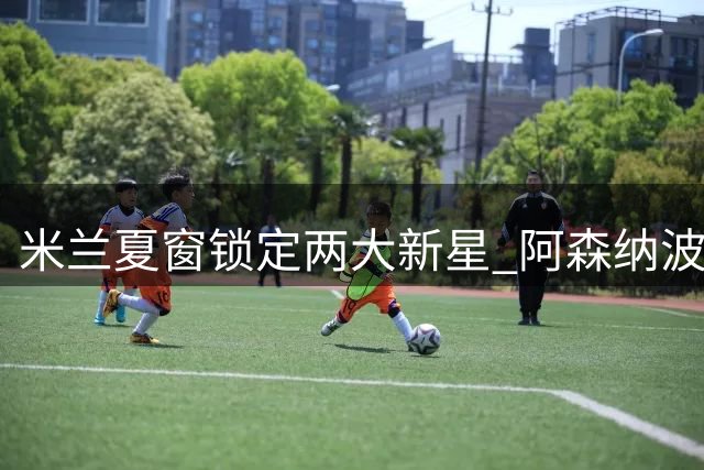 米兰夏窗锁定两大新星 阿森纳波尔图坚持买断条款