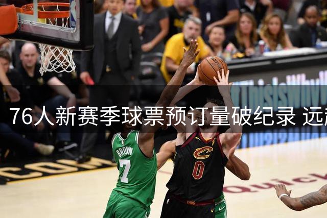 76人新赛季球票预订量破纪录 远超尼克斯历史峰值